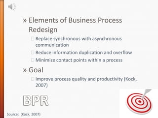 » Elements of Business Process
           Redesign
              ˃Replace synchronous with asynchronous
               communication
              ˃Reduce information duplication and overflow
              ˃Minimize contact points within a process

         » Goal
              ˃Improve process quality and productivity (Kock,
               2007)




Source: (Kock, 2007)
 
