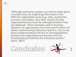 “Although enterprise systems can lead to major gains
in productivity, by integrating information from
different organization areas (e.g. sales, production,
accounts receivable), they often require the key
organizational processes be redesigned before they
are deployed. Many examples exist in business
literature of organizations that have spent millions of
dollars implementing enterprise systems, only to see
those implementations fail due to incompatibilities
between the organizational processes and the
functionality provided by the enterprise system.”
(Kock, 2007)
 
