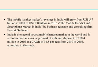 • The mobile handset market's revenues in India will grow from US$ 5.7
  billion in 2010 to US$ 7.8 billion in 2016 -"The Mobile Handset and
  Smartphone Market in India" by business research and consulting firm
  Frost & Sullivan.
• India is the second largest mobile handset market in the world and is
  set to become an even larger market with unit shipment of 208.4
  million in 2016 at a CAGR of 11.8 per cent from 2010 to 2016,
  according to the study.




                                                                      9
 