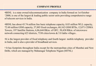 COMPANY PROFILE

•BSNL is a state owned telecommunication company in India formed on 1st October
„2000, is one of the largest & leading public sector units providing comprehensive range
of telecom services in India.

•BSNL has about 43.74 million line basic telephone capacity, 8.83 million WLL capacity,
72.60 million GSM capacity, 37,885 fixed exchanges, 68,162 GSM BTSs, 12,071 CDMA
Towers, 197 Satellite Stations, 6,86,644 RKm. of OFC, 50,430 RKm. of microwave
network connecting 623 districts, 7330 cities/towns & 5.8 lakhs villages .

•It is the largest provider of fixed telephony and fourth largest mobile telephony provider
in India, and is also a provider of broadband services.

• It has footprints throughout India except for the metropolitan cities of Mumbai and New
Delhi, which are managed by Mahanagar Telephone Nigam (MTNL)




                                                                                       10
 