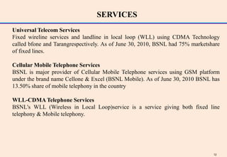 SERVICES
Universal Telecom Services
Fixed wireline services and landline in local loop (WLL) using CDMA Technology
called bfone and Tarangrespectively. As of June 30, 2010, BSNL had 75% marketshare
of fixed lines.

Cellular Mobile Telephone Services
BSNL is major provider of Cellular Mobile Telephone services using GSM platform
under the brand name Cellone & Excel (BSNL Mobile). As of June 30, 2010 BSNL has
13.50% share of mobile telephony in the country

WLL-CDMA Telephone Services
BSNL's WLL (Wireless in Local Loop)service is a service giving both fixed line
telephony & Mobile telephony.




                                                                               12
 