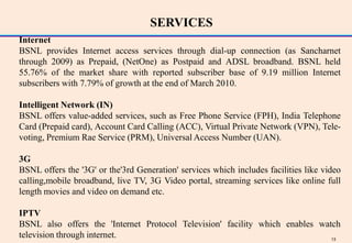 SERVICES
Internet
BSNL provides Internet access services through dial-up connection (as Sancharnet
through 2009) as Prepaid, (NetOne) as Postpaid and ADSL broadband. BSNL held
55.76% of the market share with reported subscriber base of 9.19 million Internet
subscribers with 7.79% of growth at the end of March 2010.

Intelligent Network (IN)
BSNL offers value-added services, such as Free Phone Service (FPH), India Telephone
Card (Prepaid card), Account Card Calling (ACC), Virtual Private Network (VPN), Tele-
voting, Premium Rae Service (PRM), Universal Access Number (UAN).

3G
BSNL offers the '3G' or the'3rd Generation' services which includes facilities like video
calling,mobile broadband, live TV, 3G Video portal, streaming services like online full
length movies and video on demand etc.

IPTV
BSNL also offers the 'Internet Protocol Television' facility which enables watch
television through internet.                                                  13
 