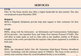 SERVICES
FTTH
Fibre To The Home facility that offers a higher bandwidth for data transfer. This idea
was proposed on post-December 2009.

Helpdesk
BSNL's Helpdesk (Helpdesk) provide help desk support to their customers for their
services.

VVoIP
BSNL, along with Sai Infosystem - an Information and Communication Technologies
(ICTs) provider - has launched Voice and Video Over Internet Protocol (VVoIP). This
will allow to make audio as well as video calls to any landline, mobile, or IP phone
anywhere in the world, provided that the requisite video phone equipment is available at
both ends.

WiMax
BSNL has introduced India's first 4th Generation High-Speed Wireless Broadband
Access Technology with the minimum speed of 256kbit/s. The focus of this service is
mainly rural customer where the wired broadband facility is not available.      14
 