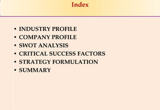 Index


•   INDUSTRY PROFILE
•   COMPANY PROFILE
•   SWOT ANALYSIS
•   CRITICAL SUCCESS FACTORS
•   STRATEGY FORMULATION
•   SUMMARY




                               1
                                   1
 