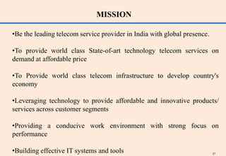 MISSION

•Be the leading telecom service provider in India with global presence.

•To provide world class State-of-art technology telecom services on
demand at affordable price

•To Provide world class telecom infrastructure to develop country's
economy

•Leveraging technology to provide affordable and innovative products/
services across customer segments

•Providing a conducive work environment with strong focus on
performance

•Building effective IT systems and tools                                  21
 
