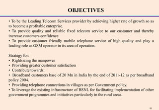 OBJECTIVES
• To be the Leading Telecom Services provider by achieving higher rate of growth so as
to become a profitable enterprise.
• To provide quality and reliable fixed telecom service to our customer and thereby
increase customers confidence.
• To provide customer friendly mobile telephone service of high quality and play a
leading role as GSM operator in its area of operation.

Strategy for:
• Rightsizing the manpower
• Providing greater customer satisfaction
• Contribute towards:
• Broadband customers base of 20 Mn in India by the end of 2011-12 as per broadband
policy 2004.
• Providing telephone connections in villages as per Government policy.
• To leverage the existing infrastructure of BSNL for facilitating implementation of other
government programmes and initiatives particularly in the rural areas.


                                                                                       22
 