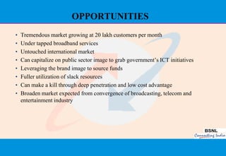 OPPORTUNITIES
•   Tremendous market growing at 20 lakh customers per month
•   Under tapped broadband services
•   Untouched international market
•   Can capitalize on public sector image to grab government‟s ICT initiatives
•   Leveraging the brand image to source funds
•   Fuller utilization of slack resources
•   Can make a kill through deep penetration and low cost advantage
•   Broaden market expected from convergence of broadcasting, telecom and
    entertainment industry




                                                                                 27
 