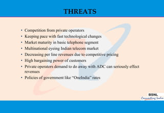 THREATS

• Competition from private operators
• Keeping pace with fast technological changes
• Market maturity in basic telephone segment
• Multinational eyeing Indian telecom market
• Decreasing per line revenues due to competitive pricing
• High bargaining power of customers
• Private operators demand to do away with ADC can seriously effect
  revenues
• Policies of government like “OneIndia” rates




                                                                      28
 