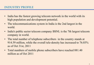 INDUSTRY PROFILE


• India has the fastest growing telecom network in the world with its
  high population and development potential.
• The telecommunications system in India is the 2nd largest in the
  world.
• India's public sector telecom company BSNL is the 7th largest telecom
  company in world.
• The total number of telephone subscribers in the country stands at
  914.59 million, while the overall tele-density has increased to 76.03%
  as of Oct 31st, 2011
• Total numbers of mobile phone subscribers have reached 881.40
  million as of Oct 2011


                                                                       2
 