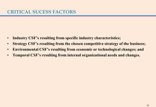CRITICAL SUCESS FACTORS




•   Industry CSF’s resulting from specific industry characteristics;
•   Strategy CSF’s resulting from the chosen competitive strategy of the business;
•   Environmental CSF’s resulting from economic or technological changes; and
•   Temporal CSF’s resulting from internal organizational needs and changes.




                                                                                     30
 