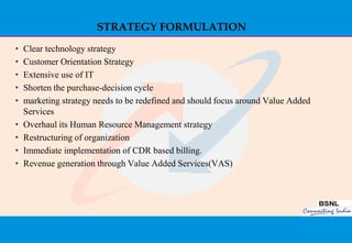 STRATEGY FORMULATION
•   Clear technology strategy
•   Customer Orientation Strategy
•   Extensive use of IT
•   Shorten the purchase-decision cycle
•   marketing strategy needs to be redefined and should focus around Value Added
    Services
•   Overhaul its Human Resource Management strategy
•   Restructuring of organization
•   Immediate implementation of CDR based billing.
•   Revenue generation through Value Added Services(VAS)




                                                                                   35
 