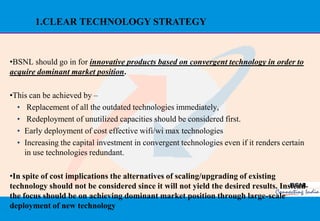 1.CLEAR TECHNOLOGY STRATEGY



•BSNL should go in for innovative products based on convergent technology in order to
acquire dominant market position.

•This can be achieved by –
  • Replacement of all the outdated technologies immediately,
  • Redeployment of unutilized capacities should be considered first.
  • Early deployment of cost effective wifi/wi max technologies
  • Increasing the capital investment in convergent technologies even if it renders certain
    in use technologies redundant.

•In spite of cost implications the alternatives of scaling/upgrading of existing
technology should not be considered since it will not yield the desired results. Instead
the focus should be on achieving dominant market position through large-scale
deployment of new technology
                                                                                          36
 