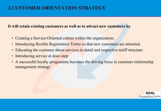 2.CUSTOMER ORIENTATION STRATEGY


It will retain existing customers as well as to attract new customers by

  •   Creating a Service-Oriented culture within the organization.
  •   Introducing flexible Registration Terms so that new customers are attracted.
  •   Educating the customer about services in detail and respective tariff structure
  •   Introducing service at door-step.
  •   A successful loyalty programme becomes the driving force in customer relationship
      management strategy




                                                                                     37
 