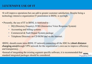 3.EXTENSIVE USE OF IT

•It will improve operations but can add to greater customer satisfaction. Despite being a
technology intensive organization IT penetration in BSNL is not high.

• Presently, the use of IT in BSNL is restricted to –
       • DQ (Directory Enquiry), IVRS (Interactive Voice Response System)
       • Accounting and billing systems
       • Commercial & Fault Repair System package
       • Telephone Directory on CD ROM and on the Internet.

•BSNL should create intra-BSNL IT network connecting all the SDCAs (short distance
charging area)through VPN network for the organization‟s own use to improve efficiency
and transparency.
•Instead of integrating the existing segment specific software, it is recommended that
standard integrated packages should be considered.


                                                                                            38
 