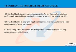 4.SHORTEN THE PURCHASE-DECISION CYCLE


•BSNL should redefine procurement processes to shorten the purchase-decision
cycle, which is critical in project implementation to any telecom service provider.

•BSNL should enter in long term supply contract with world-class players to come
out of mantra of tendering process.

• This will help BSNL to counter the strategy of its competitors to stall the very
procurements of critical items.




                                                                                      39
 