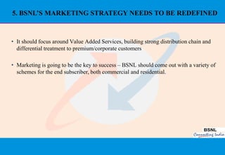 5. BSNL’S MARKETING STRATEGY NEEDS TO BE REDEFINED



• It should focus around Value Added Services, building strong distribution chain and
  differential treatment to premium/corporate customers

• Marketing is going to be the key to success – BSNL should come out with a variety of
  schemes for the end subscriber, both commercial and residential.




                                                                                        40
 
