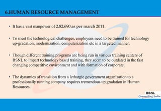 6.HUMAN RESOURCE MANAGEMENT

 • It has a vast manpower of 2,82,690 as per march 2011.

 • To meet the technological challenges, employees need to be trained for technology
   up-gradation, modernization, computerization etc in a targeted manner.

 • Though different training programs are being run in various training centers of
   BSNL to impart technology based training, they seem to be outdated in the fast
   changing competitive environment and with formation of corporate.

 • The dynamics of transition from a lethargic government organization to a
   professionally running company requires tremendous up gradation in Human
   Resources.




                                                                                       41
 