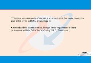 • There are various aspects of managing an organization that many employees
even at top levels in BSNL are unaware of.

• At one hand the competition has brought in the requirement to learn
professional skills in fields like Marketing, HRD, Finance etc. ,




                                                                              42
 