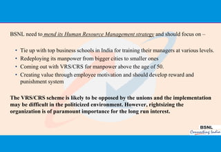 BSNL need to mend its Human Resource Management strategy and should focus on –

  •   Tie up with top business schools in India for training their managers at various levels.
  •   Redeploying its manpower from bigger cities to smaller ones
  •   Coming out with VRS/CRS for manpower above the age of 50.
  •   Creating value through employee motivation and should develop reward and
      punishment system

The VRS/CRS scheme is likely to be opposed by the unions and the implementation
may be difficult in the politicized environment. However, rightsizing the
organization is of paramount importance for the long run interest.




                                                                                           43
 