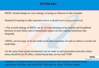 SUMMARY

•BSNL should change its very strategy of acting as follower to that of leader.

•Instead of reacting to other operators move it should start acting proactively.

• The overall strategy of BSNL can be of concentrating on the mobile and broadband
business in near future and to immediately phase out loss making businesses like
telegraph.

•.BSNL can leverage on its pan India reach and economies of scale to achieve overall cost
leadership.

•At the same time capital investments can be made in next generation networks where
stress should be on Wi-Max, content based data service and VOIP.

•Emphasis on organizational restructuring coupled with customer orientation and
operational efficiency can help BSNL find place in Asian Telecom market.
                                                                                      47
 