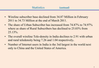 Statistics            (continued)


• Wireline subscriber base declined from 34.87 Million in February
  2011 to 34.73 Million at the end of March 2011.
• The share of Urban Subscriber has increased from 74.87% to 74.97%
  where as share of Rural Subscribers has declined to 25.03% from
  25.13%.
• The overall wireline Tele-density in India declines to 2.91 with urban
  and rural teledensity being 7.26 and 1.04 respectively.
• Number of Internet users in India is the 3rd largest in the world next
  only to China and the United States of America.




                                                                           4
 