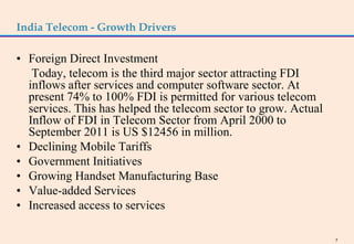 India Telecom - Growth Drivers

• Foreign Direct Investment
   Today, telecom is the third major sector attracting FDI
  inflows after services and computer software sector. At
  present 74% to 100% FDI is permitted for various telecom
  services. This has helped the telecom sector to grow. Actual
  Inflow of FDI in Telecom Sector from April 2000 to
  September 2011 is US $12456 in million.
• Declining Mobile Tariffs
• Government Initiatives
• Growing Handset Manufacturing Base
• Value-added Services
• Increased access to services

                                                                 7
 