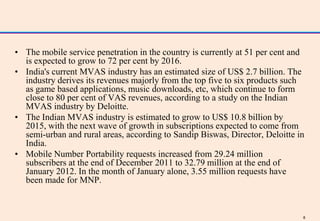 • The mobile service penetration in the country is currently at 51 per cent and
  is expected to grow to 72 per cent by 2016.
• India's current MVAS industry has an estimated size of US$ 2.7 billion. The
  industry derives its revenues majorly from the top five to six products such
  as game based applications, music downloads, etc, which continue to form
  close to 80 per cent of VAS revenues, according to a study on the Indian
  MVAS industry by Deloitte.
• The Indian MVAS industry is estimated to grow to US$ 10.8 billion by
  2015, with the next wave of growth in subscriptions expected to come from
  semi-urban and rural areas, according to Sandip Biswas, Director, Deloitte in
  India.
• Mobile Number Portability requests increased from 29.24 million
  subscribers at the end of December 2011 to 32.79 million at the end of
  January 2012. In the month of January alone, 3.55 million requests have
  been made for MNP.



                                                                              8
 