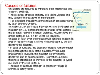 Causes of failures
 •Insulators are required to withstand both mechanical and
 electrical stresses.
 •The electrical stress is primarily due to line voltage and
 may cause the breakdown of the insulator.
 • The electrical breakdown of the insulator can occur either
 by flash over or puncture.
 •In flashover, an arc occurs between the line conductor and
 insulator pin (i.e., earth) and the discharge jumps across
 the air gaps, following shortest distance. Figure shows the
 arcing distance (i.e. a + b + c) for the insulator.
 •In case of flash-over, the insulator will continue to act in its
 proper capacity unless extreme heat produced by the arc
 destroys the insulator.
 • In case of puncture, the discharge occurs from conductor
 to pin through the body of the insulator. When such
 breakdown is involved, the insulator is permanently
 destroyed due to excessive heat. In practice, sufficient
 thickness of porcelain is provided in the insulator to avoid
 puncture by the line voltage.
 •The ratio of puncture strength to flashover voltage is
 known as safety factor .
 