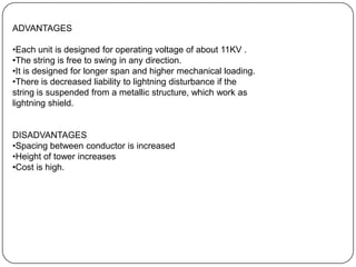 ADVANTAGES

•Each unit is designed for operating voltage of about 11KV .
•The string is free to swing in any direction.
•It is designed for longer span and higher mechanical loading.
•There is decreased liability to lightning disturbance if the
string is suspended from a metallic structure, which work as
lightning shield.


DISADVANTAGES
•Spacing between conductor is increased
•Height of tower increases
•Cost is high.
 
