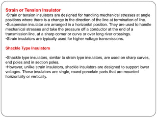 Strain or Tension Insulator
•Strain or tension insulators are designed for handling mechanical stresses at angle
positions where there is a change in the direction of the line at termination of line.
•Suspension insulator are arranged in a horizontal position. They are used to handle
mechanical stresses and take the pressure off a conductor at the end of a
transmission line, at a sharp corner or curve or over long river crossings.
•Strain insulators are typically used for higher voltage transmissions.

Shackle Type Insulators

•Shackle type insulators, similar to strain type insulators, are used on sharp curves,
end poles and in section poles.
•However, unlike strain insulators, shackle insulators are designed to support lower
voltages. These insulators are single, round porcelain parts that are mounted
horizontally or vertically.
 