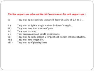 The line supports are poles and the chief requirements for such supports are :

i)       They must be mechanically strong with factor of safety of 2.5 to 3 .

ii )     They must be light in weight without the loss of strength .
iii )    They must have least number of parts .
iv )     They must be cheap .
v)       Their maintenance cost should be minimum .
vi )     They must be easily accessible for point and erection of line conductors .
vii )    They must have longer life .
viii )   They must be of pleasing shape
 