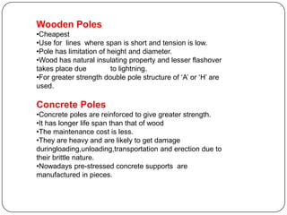Wooden Poles
•Cheapest
•Use for lines where span is short and tension is low.
•Pole has limitation of height and diameter.
•Wood has natural insulating property and lesser flashover
takes place due          to lightning.
•For greater strength double pole structure of ‘A’ or ‘H’ are
used.

Concrete Poles
•Concrete poles are reinforced to give greater strength.
•It has longer life span than that of wood
•The maintenance cost is less.
•They are heavy and are likely to get damage
duringloading,unloading,transportation and erection due to
their brittle nature.
•Nowadays pre-stressed concrete supports are
manufactured in pieces.
 