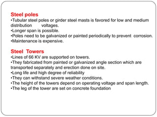 Steel poles
•Tubular steel poles or girder steel masts is favored for low and medium
distribution    voltages.
•Longer span is possible.
•Poles need to be galvanized or painted periodically to prevent corrosion.
•Maintenance is expensive.

Steel Towers
•Lines of 66 KV are supported on towers.
•They fabricated from painted or galvanized angle section which are
transported separately and erection done on site.
•Long life and high degree of reliability
•They can withstand severe weather conditions.
•The height of the towers depend on operating voltage and span length.
•The leg of the tower are set on concrete foundation
 