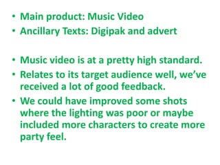 • Main product: Music Video
• Ancillary Texts: Digipak and advert

• Music video is at a pretty high standard.
• Relates to its target audience well, we’ve
  received a lot of good feedback.
• We could have improved some shots
  where the lighting was poor or maybe
  included more characters to create more
  party feel.
 