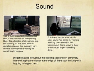 Sound



This is there is complete silence first
                                            This is the second shot, at this
shot of the film after all the opening
                                            point sound has come in. There is
titles, this a location shot zooming into
                                            a ticking clock sound in the
this building. At this point there is
                                            background, this is showing they
complete silence, this makes in very
                                            are in a rush to get something
intense as everyone is waiting for
                                            done.
something to happen.


           Diegetic Sound throughout the opening sequence in extremely
           intense keeping the viewer at the edge of there seat thinking what
           is going to happen next.
 