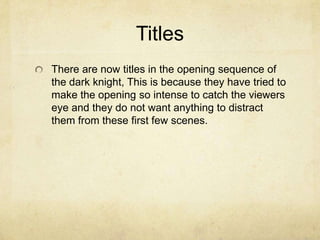 Titles
There are now titles in the opening sequence of
the dark knight, This is because they have tried to
make the opening so intense to catch the viewers
eye and they do not want anything to distract
them from these first few scenes.
 
