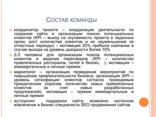 СОСТАВ КОМАНДЫ
   координатор проекта – координация деятельности по
    созданию сайта и организации поиска потенциальных
    клиентов (KPI – выход на окупаемость проекта в заданные
    сроки, рост количества клиентов и их неуменьшение за
    отчестные периоды) – мотивация 20% прибыли компании в
    случае выхода на уровень доходности более 10%
   2-3 человека для организации поиска потенциальных
    клиентов и ведения переговоров (KPI – количество
    привлеченных ресторанов, сетей в бизнес, ), мотивация –
    ежеквартальные и личные премии
   маркетолог – организация проведения мероприятий по
    повышению привлекательности бизнеса, организация (KPI –
    уровень сатисфакции клиентов согласно проводимым
    приодическим опросам, количество новых привлеченных
    клиентов      за      счет      новых      разработанных
    предложений), мотивация – премии ежеквартальные и
    личные премии
   аутсорсинг     поддержки сайта, возможно частичное
    вовлечение в бизнес специалиста SEO продвижения сайтов
 