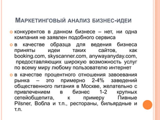 МАРКЕТИНГОВЫЙ АНАЛИЗ БИЗНЕС-ИДЕИ
 конкурентов в данном бизнесе – нет, ни одна
  компания не заявлен подобного сервиса
 в качестве    образца для ведения бизнеса
  приняты      идеи       таких    сайтов,      как
  booking.com, skyscanner.com, anywayanyday.com,
   предоставляющих широкую возможность услуг
  по всему миру любому пользователю интернет
 в качестве процентного отношения завоевания
  рынка – это примерно 2-4% заведений
  общественного питания в Москве, желательно с
  привлечением      в     бизнес   1-2     крупных
  сетейобщепита,        к     примеру      Пивные
  Pilsner, Вобла и т.п., рестораны, бильярдные и
  т.п.
 