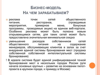 БИЗНЕС-МОДЕЛЬ
            НА ЧЕМ ЗАРАБАТЫВАЕМ?
  реклама         точек         сетей        общественного
   питания,             ресторанов,             (проводимые
   мероприятия,       примерное         меню,      бонусные
   программы, проводимые акции) на едином веб-портале.
   Особенно реклама может быть полезна новым
   открывающимся сетям, для таких сетей может быть
   предоставлена значительная минимальная скидка
 уменьшение         расходов       собственников      сетей
   общественного         питания        на       содержание
   менеджеров, обслуживающих клиентов в залах за счет
   внедрения единой системы бронирования мест (продажа
   собственной собственной интеллектуальной системы
   бронирования)
! В идеале система будет единой унифицированной точкой
   бронирования мест в нескольких городах России (для
   начала основных крупных – развитие на основании пилот-
   проекта в крупном городе, к примеру в Москве)
 
