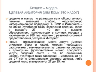 БИЗНЕС – МОДЕЛЬ
    ЦЕЛЕВАЯ АУДИТОРИЯ (ИЛИ КОМУ ЭТО НАДО?)
   средние и малые по размерам сети общественного
    питания,    имеющие      слабую,      недостаточную
    информационную поддержку в СМИ и Интернете –
    основная аудитория таких заведений средний класс
    в   возрасте    27    –    40    лет    с   высшим
    образованием, проживающих в крупных городах с
    населением от 200 тыс. человек с развитой системой
    предоставления доступа в Интернет
   новые     открывающиеся места досуга (мелкие
    стильные бары и кафе), которая необходима
    раскрутками с минимальными затратами на рекламу
    и промоушен (дополнительно можно предлагать
    услуги создания сайта и т.п. по сниженным
    ценам), аудитория таких заведений – молодежь от 18
    до 27 лет с минимальным уровнем дохода, либо
    средний класс в возрасте от 27 до 35 лет
 