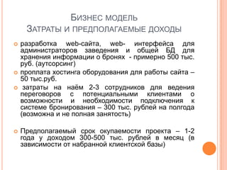 БИЗНЕС МОДЕЛЬ
     ЗАТРАТЫ И ПРЕДПОЛАГАЕМЫЕ ДОХОДЫ
   разработка web-сайта, web- интерфейса для
    администраторов заведения и общей БД для
    хранения информации о бронях - примерно 500 тыс.
    руб. (аутсорсинг)
   проплата хостинга оборудования для работы сайта –
    50 тыс.руб.
    затраты на наѐм 2-3 сотрудников для ведения
    переговоров с потенциальными клиентами о
    возможности и необходимости подключения к
    системе бронирования – 300 тыс. рублей на полгода
    (возможна и не полная занятость)

   Предполагаемый срок окупаемости проекта – 1-2
    года у доходом 300-500 тыс. рублей в месяц (в
    зависимости от набранной клиентской базы)
 