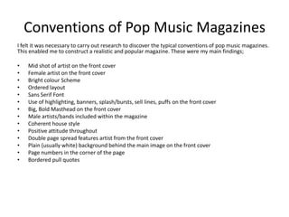 Conventions of Pop Music Magazines
I felt it was necessary to carry out research to discover the typical conventions of pop music magazines.
This enabled me to construct a realistic and popular magazine. These were my main findings;

•   Mid shot of artist on the front cover
•   Female artist on the front cover
•   Bright colour Scheme
•   Ordered layout
•   Sans Serif Font
•   Use of highlighting, banners, splash/bursts, sell lines, puffs on the front cover
•   Big, Bold Masthead on the front cover
•   Male artists/bands included within the magazine
•   Coherent house style
•   Positive attitude throughout
•   Double page spread features artist from the front cover
•   Plain (usually white) background behind the main image on the front cover
•   Page numbers in the corner of the page
•   Bordered pull quotes
 
