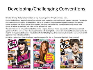 Developing/Challenging Conventions
I tried to develop the typical conventions of pop music magazines through numerous ways.
Firstly I took different popular features from existing music magazines and used them in my own magazine. For example
my research tells me that my target audience like an A4 image on the double page spread, moreover they also like
smaller images in the written article of the spread. Therefore I decided to use smaller images in my double page
spread, as well as an A4 image that takes up the whole of the page.
The colour scheme of pink, yellow and white are not a typical. However I feel it is successful as the colours contrast
against each other well and make the magazine stand out. Sticking to the colour scheme rule of three was crucial as the
majority of magazines do this, I did include black font and highlighting. This was simply to break the text up more and it
appeared more ordered due to this.
I think the conventions I have developed have been successful, due to the positive feedback I have received.
 
