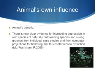 Animal's own influence

S Animal's genetic:

S There is now clear evidence for inbreeding depression in
  wild species of naturally outbreeding species and strong
  grounds from individual case studies and from computer
  projections for believing that this contributes to extinction
  risk.(Frankham, R.2005)
 