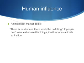 Human influence

S Animal black market deals:

 “There is no demand there would be no killing.” If people
  don’t want eat or use this things, it will reduces animals
  extinction.
 