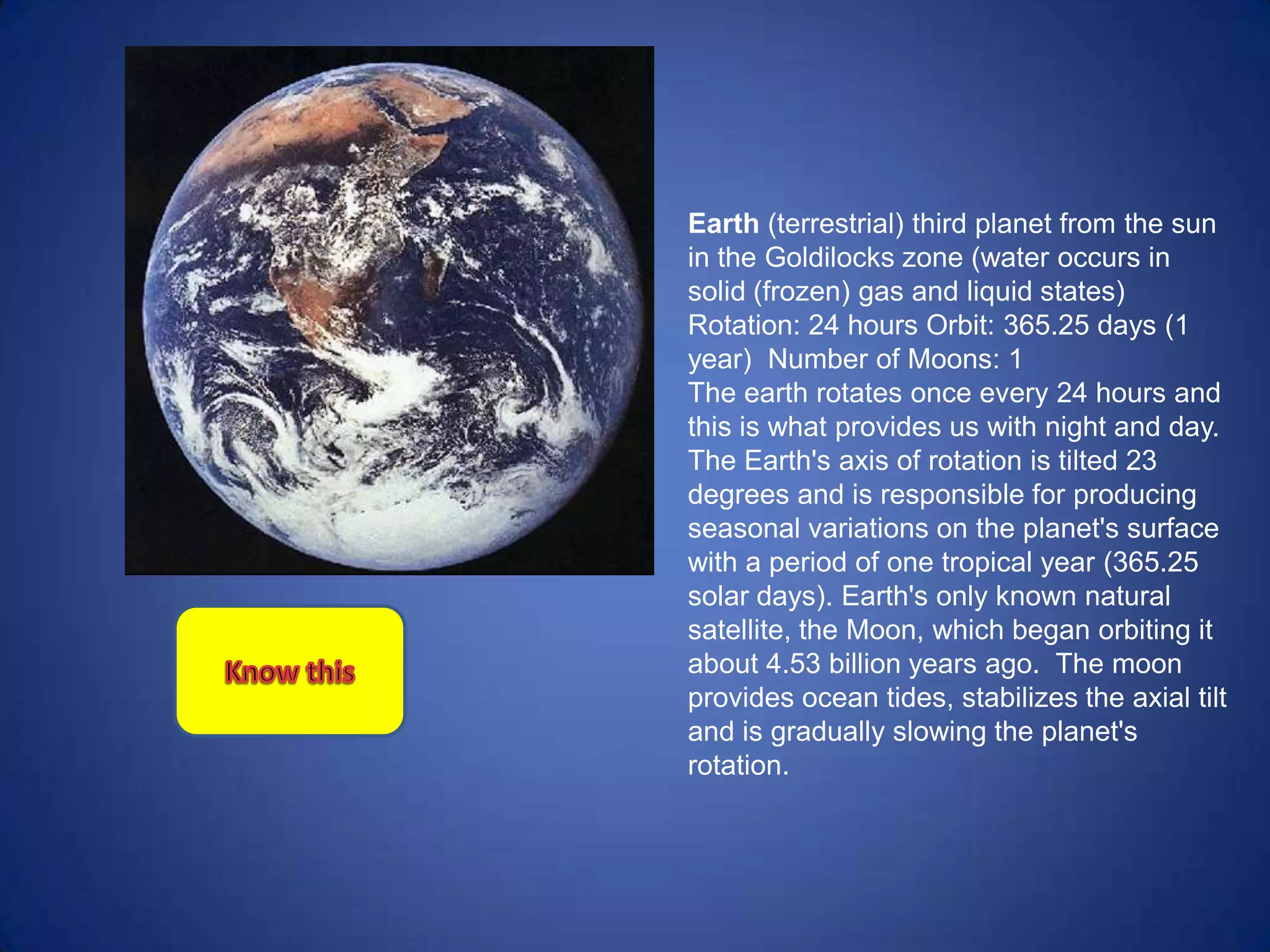 Earth (terrestrial) third planet from the sun
in the Goldilocks zone (water occurs in
solid (frozen) gas and liquid states)
Rotation: 24 hours Orbit: 365.25 days (1
year) Number of Moons: 1
The earth rotates once every 24 hours and
this is what provides us with night and day.
The Earth's axis of rotation is tilted 23
degrees and is responsible for producing
seasonal variations on the planet's surface
with a period of one tropical year (365.25
solar days). Earth's only known natural
satellite, the Moon, which began orbiting it
about 4.53 billion years ago. The moon
provides ocean tides, stabilizes the axial tilt
and is gradually slowing the planet's
rotation.
 