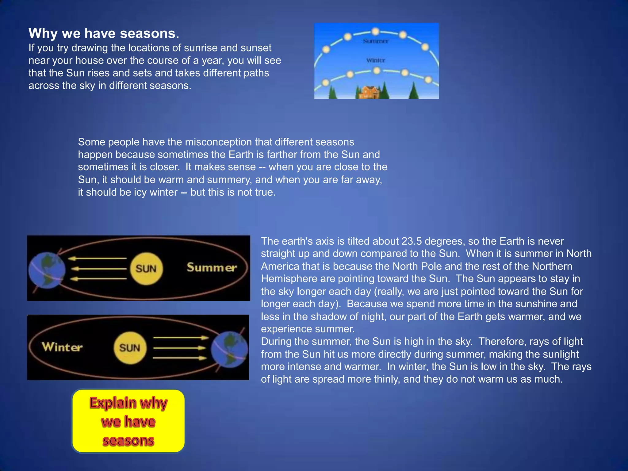 Why we have seasons.
If you try drawing the locations of sunrise and sunset
near your house over the course of a year, you will see
that the Sun rises and sets and takes different paths
across the sky in different seasons.




          Some people have the misconception that different seasons
          happen because sometimes the Earth is farther from the Sun and
          sometimes it is closer. It makes sense -- when you are close to the
          Sun, it should be warm and summery, and when you are far away,
          it should be icy winter -- but this is not true.



                                                  The earth's axis is tilted about 23.5 degrees, so the Earth is never
                                                  straight up and down compared to the Sun. When it is summer in North
                                                  America that is because the North Pole and the rest of the Northern
                                                  Hemisphere are pointing toward the Sun. The Sun appears to stay in
                                                  the sky longer each day (really, we are just pointed toward the Sun for
                                                  longer each day). Because we spend more time in the sunshine and
                                                  less in the shadow of night, our part of the Earth gets warmer, and we
                                                  experience summer.
                                                  During the summer, the Sun is high in the sky. Therefore, rays of light
                                                  from the Sun hit us more directly during summer, making the sunlight
                                                  more intense and warmer. In winter, the Sun is low in the sky. The rays
                                                  of light are spread more thinly, and they do not warm us as much.
 