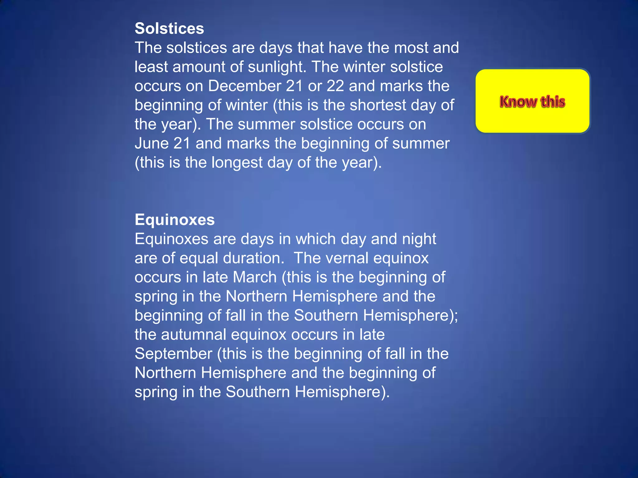 Solstices
The solstices are days that have the most and
least amount of sunlight. The winter solstice
occurs on December 21 or 22 and marks the
beginning of winter (this is the shortest day of
the year). The summer solstice occurs on
June 21 and marks the beginning of summer
(this is the longest day of the year).


Equinoxes
Equinoxes are days in which day and night
are of equal duration. The vernal equinox
occurs in late March (this is the beginning of
spring in the Northern Hemisphere and the
beginning of fall in the Southern Hemisphere);
the autumnal equinox occurs in late
September (this is the beginning of fall in the
Northern Hemisphere and the beginning of
spring in the Southern Hemisphere).
 