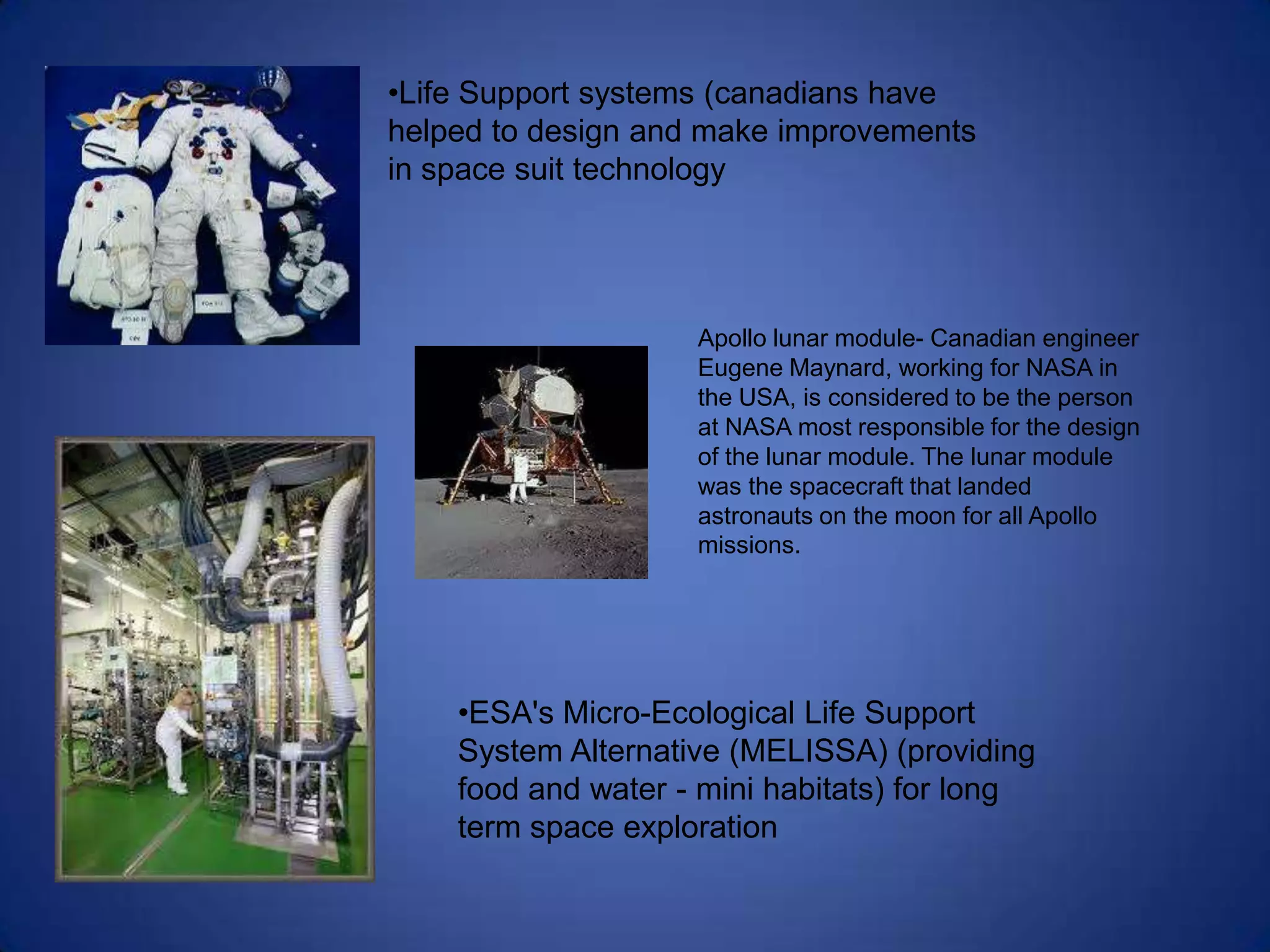•Life Support systems (canadians have
helped to design and make improvements
in space suit technology




                    Apollo lunar module- Canadian engineer
                    Eugene Maynard, working for NASA in
                    the USA, is considered to be the person
                    at NASA most responsible for the design
                    of the lunar module. The lunar module
                    was the spacecraft that landed
                    astronauts on the moon for all Apollo
                    missions.




    •ESA's Micro-Ecological Life Support
    System Alternative (MELISSA) (providing
    food and water - mini habitats) for long
    term space exploration
 