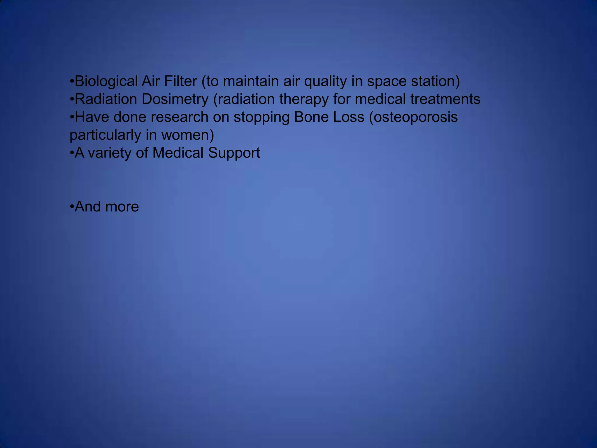 •Biological Air Filter (to maintain air quality in space station)
•Radiation Dosimetry (radiation therapy for medical treatments
•Have done research on stopping Bone Loss (osteoporosis
particularly in women)
•A variety of Medical Support


•And more
 